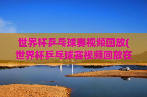 世界杯乒乓球赛视频回放(世界杯乒乓球赛视频回放在哪看)