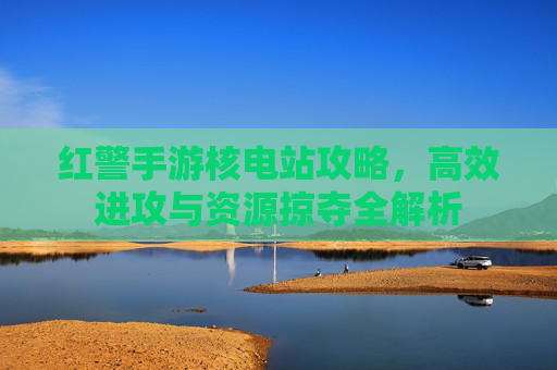 红警手游核电站攻略，高效进攻与资源掠夺全解析