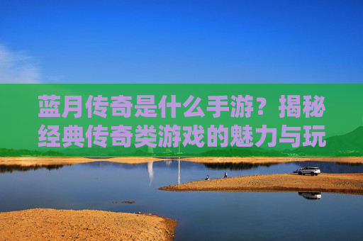 蓝月传奇是什么手游?揭秘经典传奇类游戏的魅力与玩法