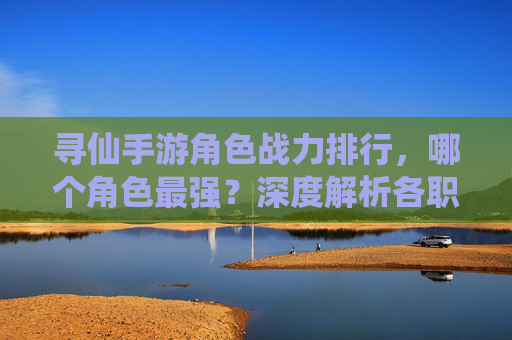 寻仙手游角色战力排行,哪个角色最强?深度解析各职业优劣与适配玩法