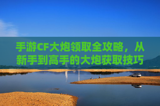手游CF大炮领取全攻略,从新手到高手的大炮获取技巧