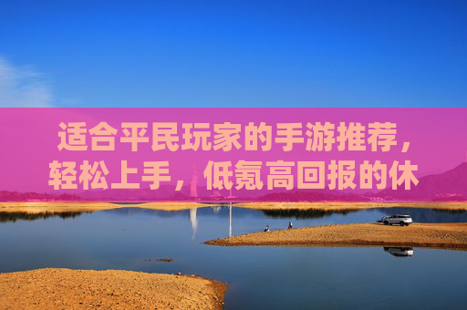 适合平民玩家的手游推荐,轻松上手,低氪高回报的休闲与轻度竞技选择,轻松上手低氪高回报,适合平民玩家的休闲与轻度竞技手游推荐