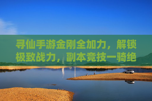 寻仙手游金刚全加力,解锁极致战力,副本竞技一骑绝尘