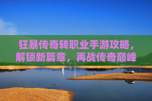 狂暴传奇转职业手游攻略，解锁新篇章，再战传奇巅峰