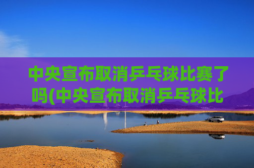 中央宣布取消乒乓球比赛了吗(中央宣布取消乒乓球比赛了吗最新消息)