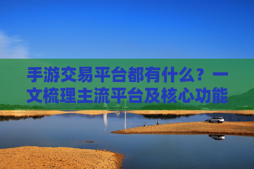 手游交易平台都有什么？一文梳理主流平台及核心功能，手游交易平台都有什么？一文梳理主流平台及核心功能