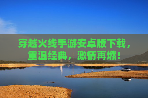 穿越火线手游安卓版下载，重温经典，激情再燃！