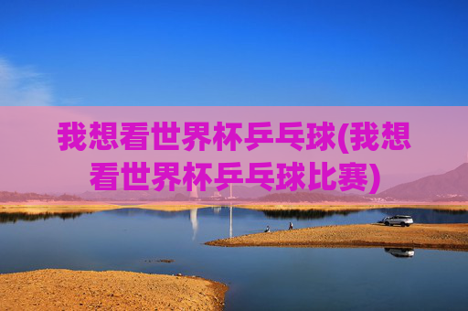 我想看世界杯乒乓球(我想看世界杯乒乓球比赛)
