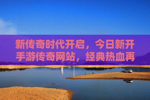 新传奇时代开启,今日新开手游传奇网站,经典热血再续,等你来战