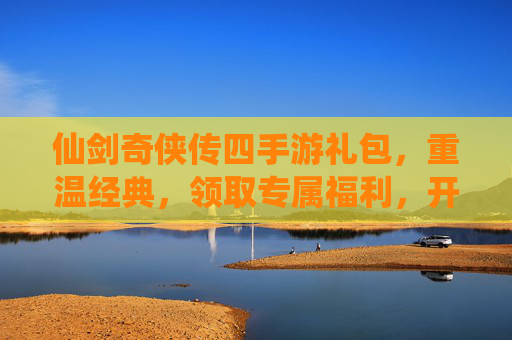仙剑奇侠传四手游礼包，重温经典，领取专属福利，开启仙侠新篇章