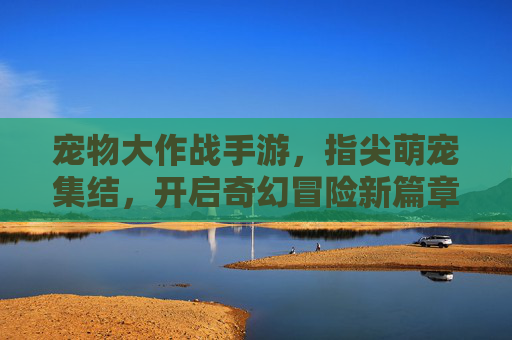 宠物大作战手游,指尖萌宠集结,开启奇幻冒险新篇章,宠物大作战手游,指尖萌宠集结,开启奇幻冒险新篇章