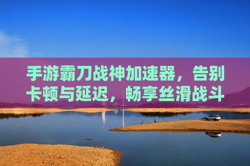 手游霸刀战神加速器，告别卡顿与延迟，畅享丝滑战斗体验，手游霸刀战神加速器，告别卡顿与延迟，畅享丝滑战斗体验