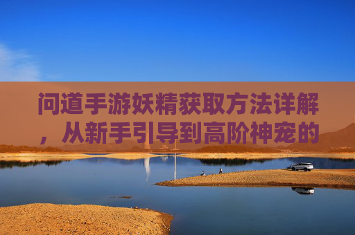 问道手游妖精获取方法详解，从新手引导到高阶神宠的完整攻略