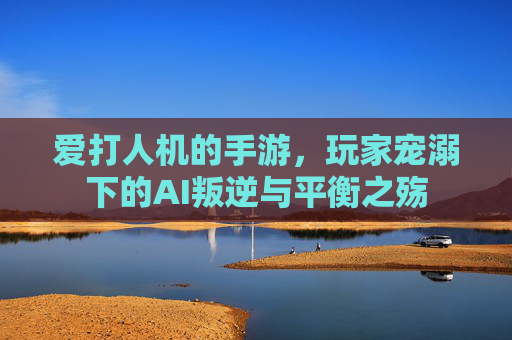 爱打人机的手游,玩家宠溺下的AI叛逆与平衡之殇
