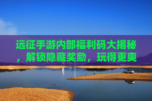 远征手游内部福利码大揭秘，解锁隐藏奖励，玩得更爽！