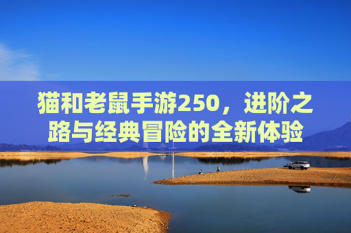 猫和老鼠手游250,进阶之路与经典冒险的全新体验