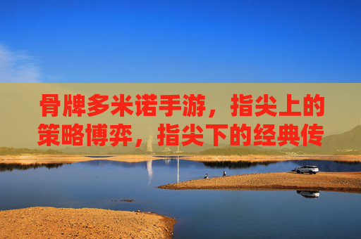 骨牌多米诺手游，指尖上的策略博弈，指尖下的经典传承，骨牌多米诺手游，指尖上的策略博弈，指尖下的经典传承