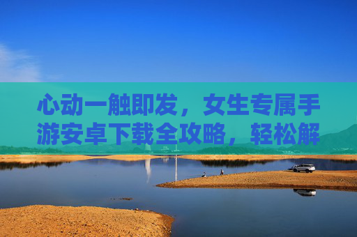 心动一触即发,女生专属手游安卓下载全攻略,轻松解锁甜蜜游戏体验,心动一触即发,女生专属手游安卓下载全攻略,轻松解锁甜蜜游戏体验