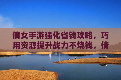 倩女手游强化省钱攻略，巧用资源提升战力不烧钱，倩女手游强化省钱攻略，巧用资源提升战力不烧钱