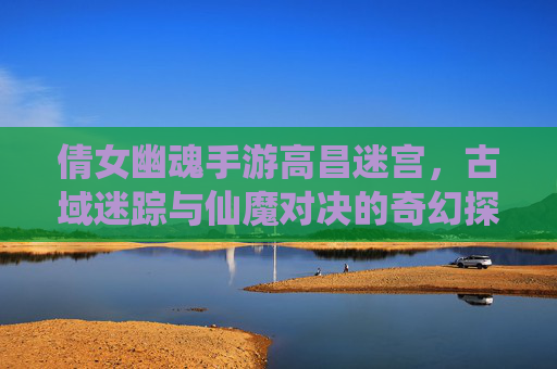 倩女幽魂手游高昌迷宫,古域迷踪与仙魔对决的奇幻探索之旅,倩女幽魂手游高昌迷宫,古域迷踪与仙魔对决的奇幻探索之旅