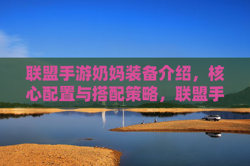 联盟手游奶妈装备介绍，核心配置与搭配策略，联盟手游奶妈装备介绍，核心配置与搭配策略