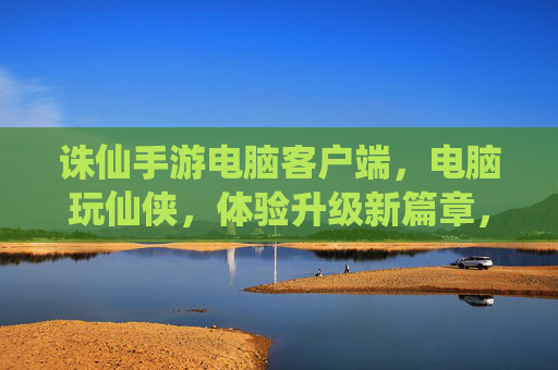 诛仙手游电脑客户端,电脑玩仙侠,体验升级新篇章,诛仙手游电脑客户端,电脑玩仙侠,体验升级新篇章