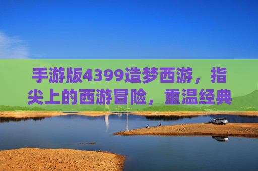 手游版4399造梦西游,指尖上的西游冒险,重温经典神话的奇幻之旅,4399造梦西游手游,指尖上的西游冒险,重温经典神话的奇幻之旅