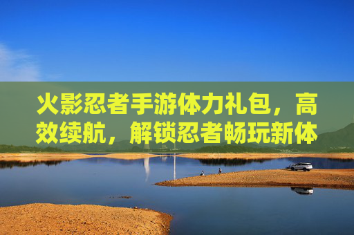 火影忍者手游体力礼包，高效续航，解锁忍者畅玩新体验，火影忍者手游体力礼包，高效续航，解锁忍者畅玩新体验