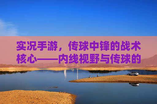 实况手游,传球中锋的战术核心——内线视野与传球的艺术,实况手游,传球中锋的战术核心——内线视野与传球的艺术