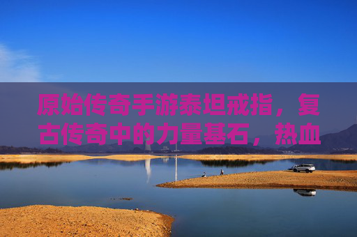 原始传奇手游泰坦戒指,复古传奇中的力量基石,热血征途上的不二之选,原始传奇手游泰坦戒指,复古传奇的力量基石,热血征途的不二之选