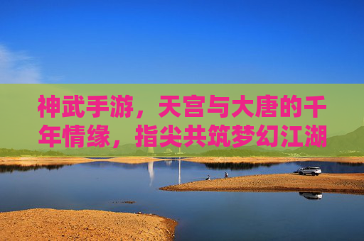 神武手游,天宫与大唐的千年情缘,指尖共筑梦幻江湖,神武手游,天宫与大唐的千年情缘,指尖共筑梦幻江湖