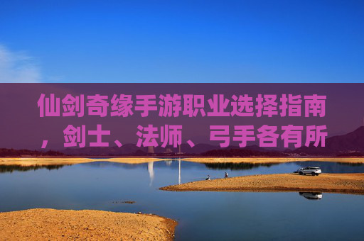 仙剑奇缘手游职业选择指南，剑士、法师、弓手各有所长，如何选对职业提升体验？仙剑奇缘手游职业选择指南，剑士、法师、弓手各有所长，如何选对提升游戏体验？