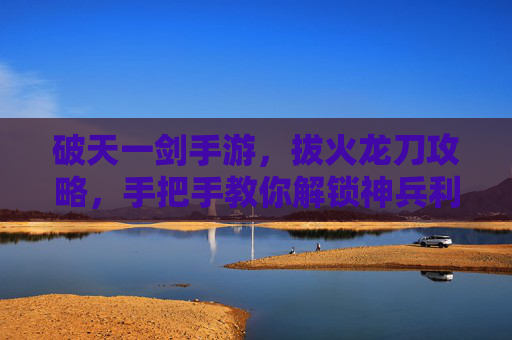 破天一剑手游，拔火龙刀攻略，手把手教你解锁神兵利器！破天一剑手游拔火龙刀攻略，手把手教你解锁神兵利器