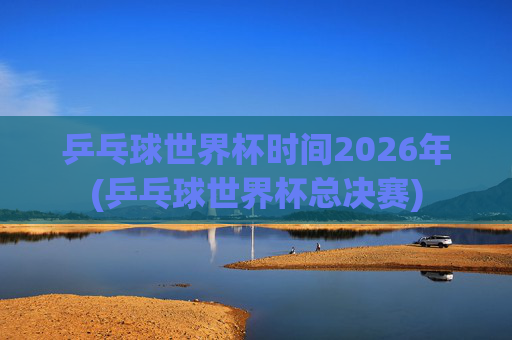 乒乓球世界杯时间2026年(乒乓球世界杯总决赛)