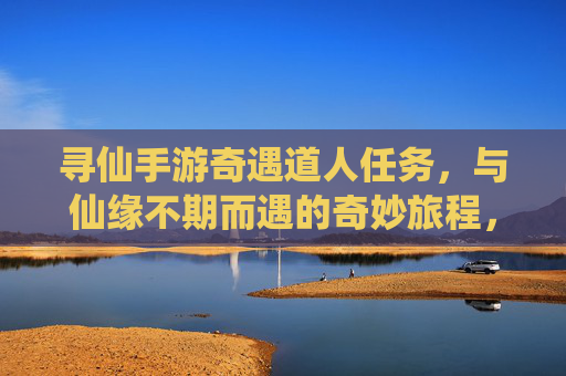 寻仙手游奇遇道人任务，与仙缘不期而遇的奇妙旅程，寻仙手游奇遇道人任务，与仙缘不期而遇的奇妙旅程