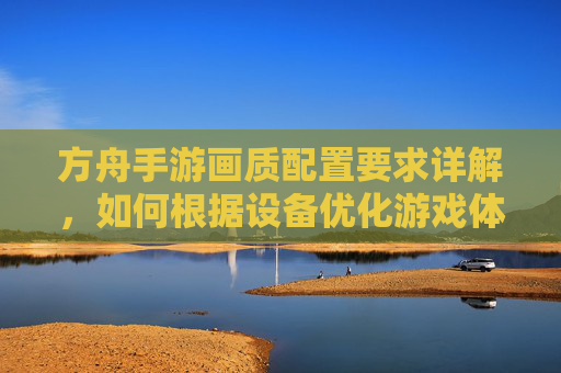 方舟手游画质配置要求详解，如何根据设备优化游戏体验？方舟手游画质配置要求详解，如何根据设备优化游戏体验？