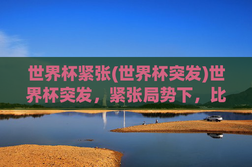 世界杯紧张(世界杯突发)世界杯突发，紧张局势下，比赛白热化，悬念拉满