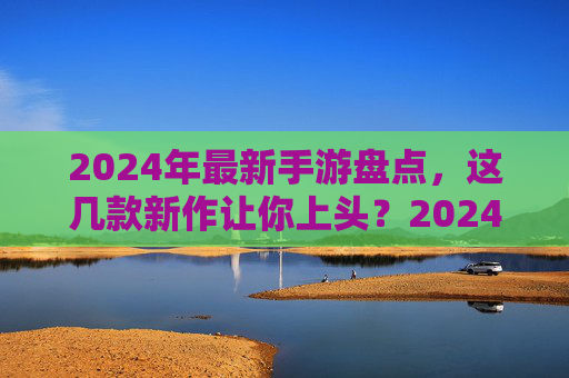 2024年最新手游盘点，这几款新作让你上头？2024年最新手游盘点，这几款新作让你上头？