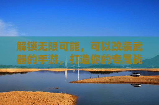 解锁无限可能，可以改装武器的手游，打造你的专属战斗利器，改装武器手游，解锁无限可能，打造专属战斗利器