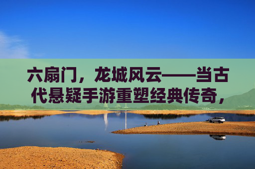 六扇门,龙城风云——当古代悬疑手游重塑经典传奇,六扇门,龙城风云——当古代悬疑手游重塑经典传奇