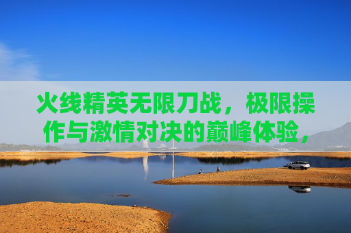 火线精英无限刀战,极限操作与激情对决的巅峰体验,火线精英无限刀战,极限操作与激情对决的巅峰体验