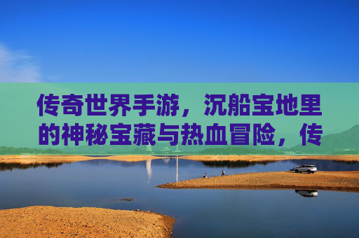 传奇世界手游，沉船宝地里的神秘宝藏与热血冒险，传奇世界手游，沉船宝地里的神秘宝藏与热血冒险