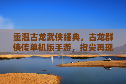 重温古龙武侠经典，古龙群侠传单机版手游，指尖再现侠客江湖，重温古龙武侠经典，古龙群侠传单机版手游，指尖再现侠客江湖