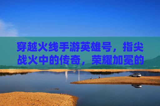 穿越火线手游英雄号,指尖战火中的传奇,荣耀加冕的巅峰,穿越火线手游英雄号,指尖战火中的传奇,荣耀加冕的巅峰