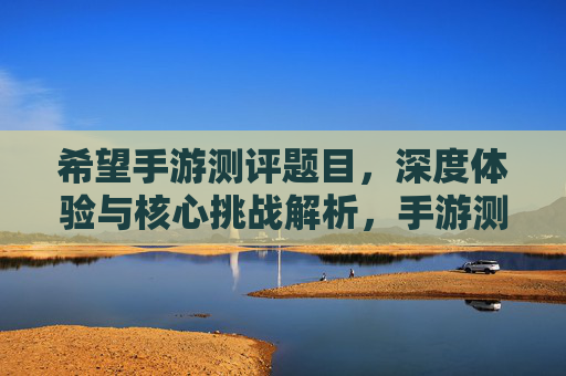 希望手游测评题目，深度体验与核心挑战解析，手游测评，深度体验与核心挑战解析