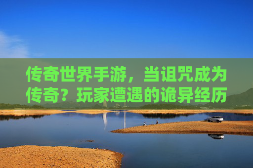 传奇世界手游，当诅咒成为传奇？玩家遭遇的诡异经历与游戏真相揭示，传奇世界手游，诅咒成传奇？玩家诡异经历与游戏真相揭示