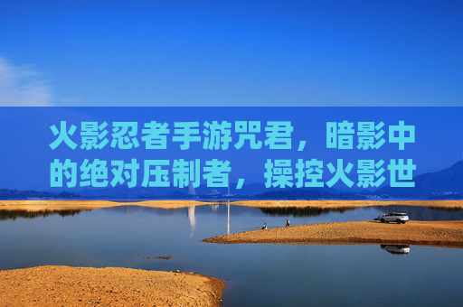 火影忍者手游咒君，暗影中的绝对压制者，操控火影世界的绝对控制力，火影忍者手游咒君，暗影中的绝对压制者，掌控火影世界的绝对控制力