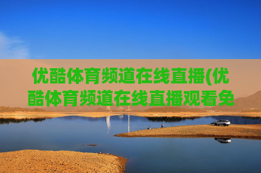 优酷体育频道在线直播(优酷体育频道在线直播观看免费)优酷体育频道在线直播观看免费