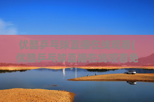 优酷乒乓球直播在线观看(优酷乒乓球直播在线观看免费)