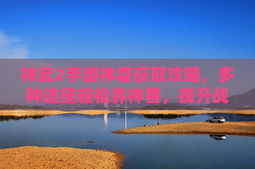 神武2手游神兽获取攻略,多种途径轻松养神兽,提升战斗实力,神武2手游神兽获取攻略,多种途径轻松养神兽,提升战斗实力